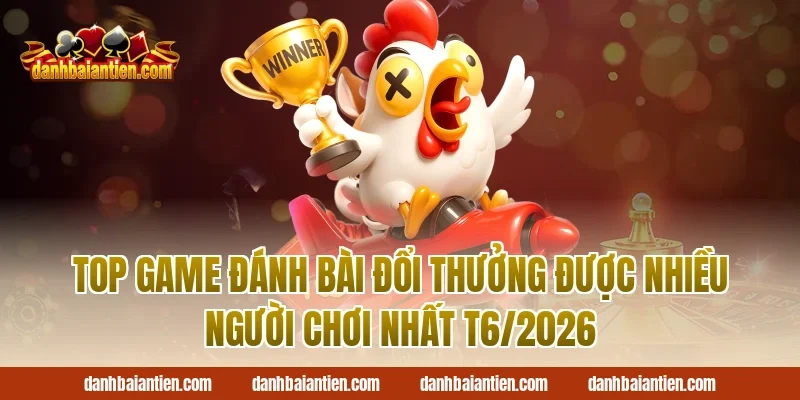 Top game đánh bài đổi thưởng được nhiều người chơi nhất T6/2026